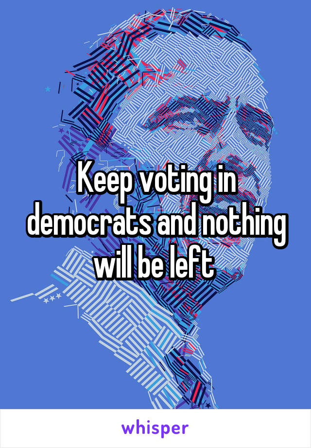 Keep voting in democrats and nothing will be left 