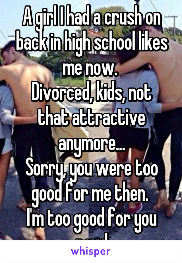 A girl I had a crush on back in high school likes me now. 
Divorced, kids, not that attractive anymore...
Sorry, you were too good for me then. 
I'm too good for you now!