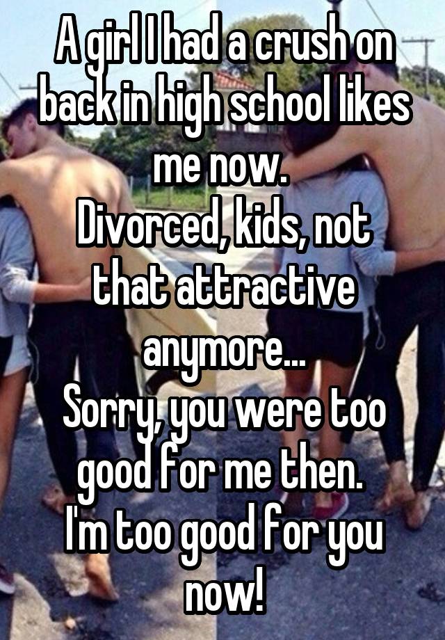 A girl I had a crush on back in high school likes me now. 
Divorced, kids, not that attractive anymore...
Sorry, you were too good for me then. 
I'm too good for you now!