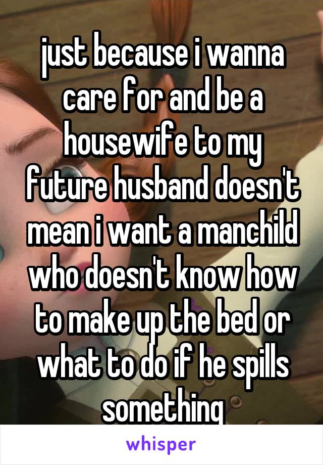 just because i wanna care for and be a housewife to my future husband doesn't mean i want a manchild who doesn't know how to make up the bed or what to do if he spills something