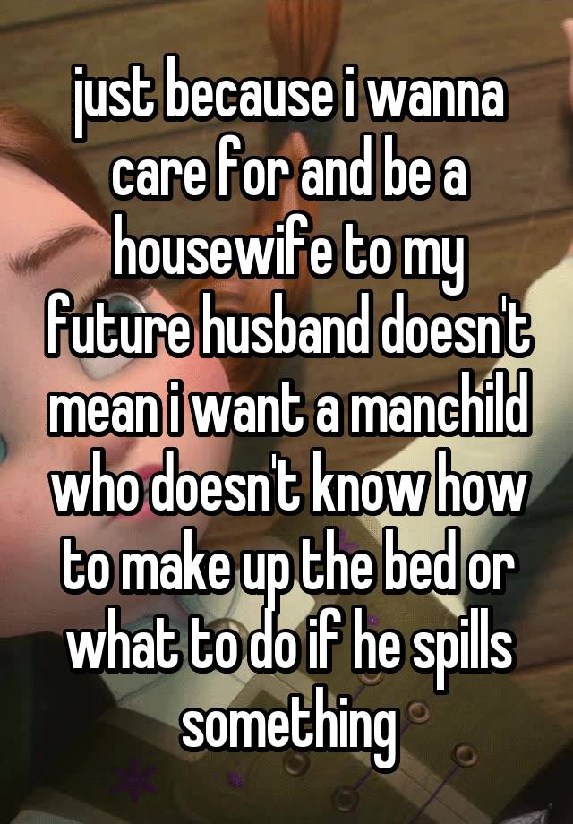 just because i wanna care for and be a housewife to my future husband doesn't mean i want a manchild who doesn't know how to make up the bed or what to do if he spills something