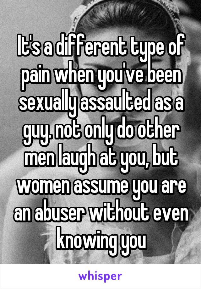 It's a different type of pain when you've been sexually assaulted as a guy. not only do other men laugh at you, but women assume you are an abuser without even knowing you