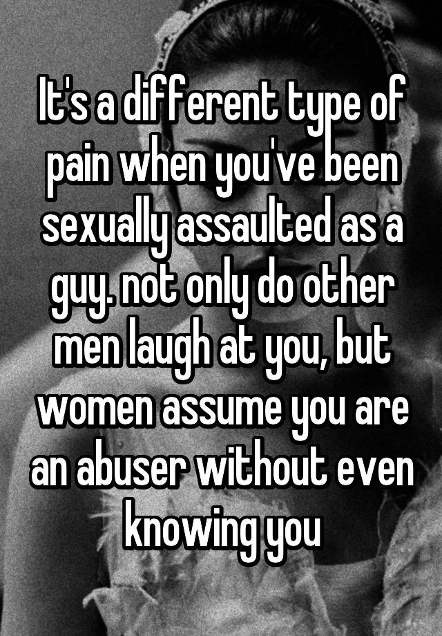 It's a different type of pain when you've been sexually assaulted as a guy. not only do other men laugh at you, but women assume you are an abuser without even knowing you