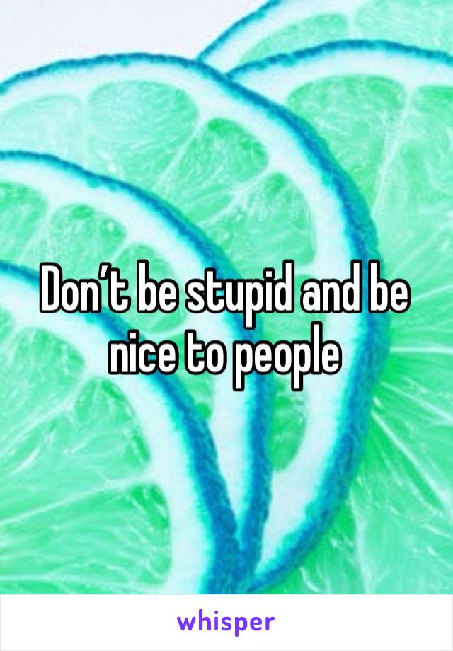 Don’t be stupid and be nice to people 