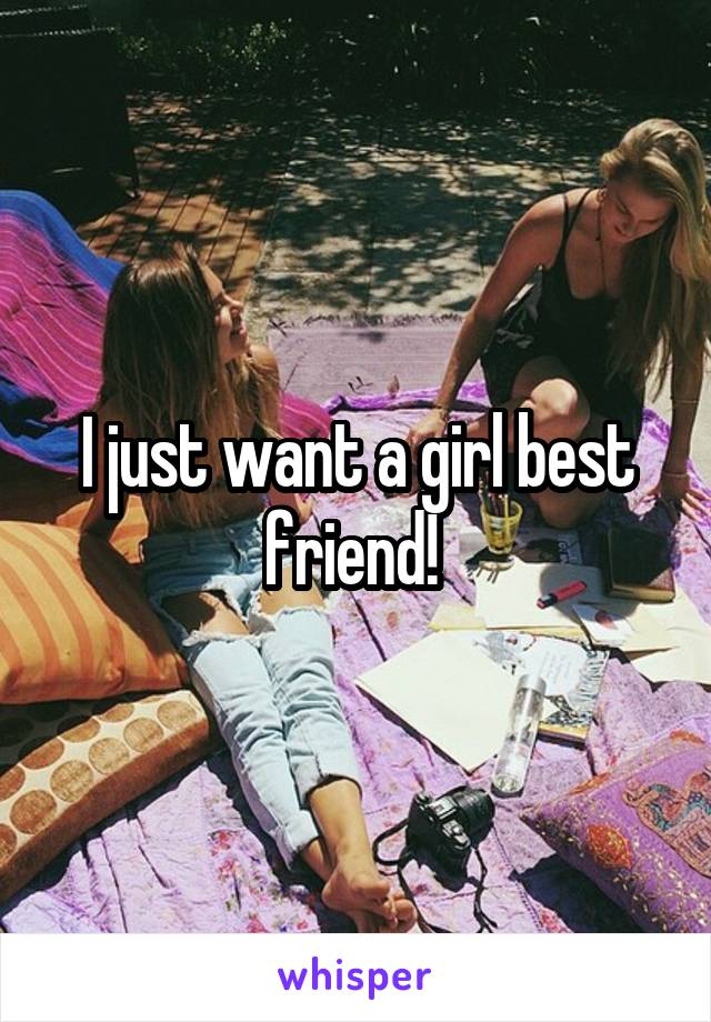 I just want a girl best friend! 