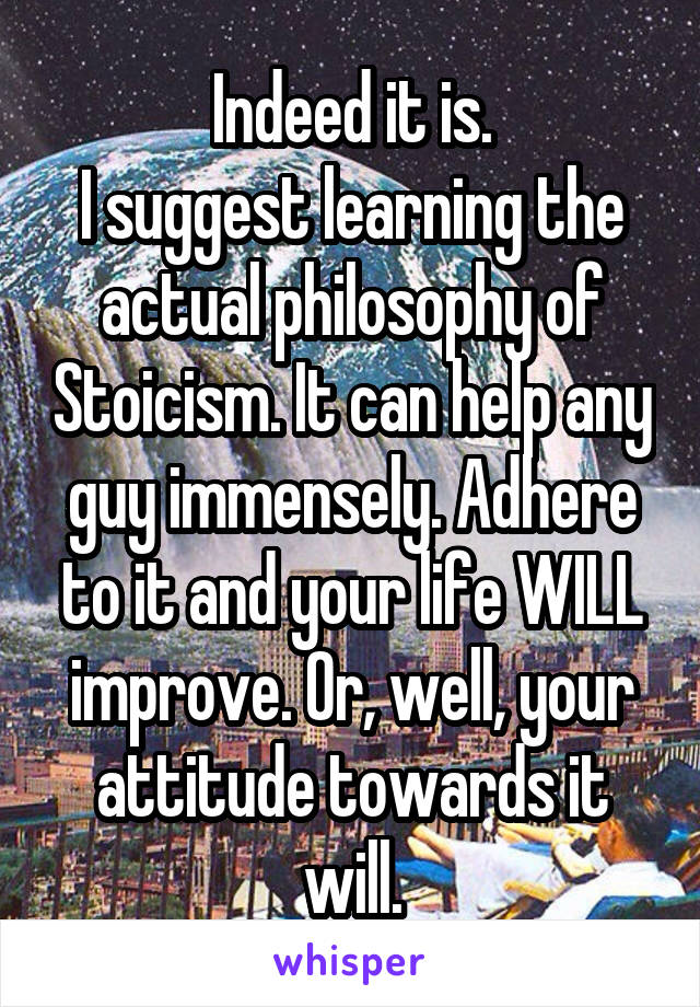 Indeed it is.
I suggest learning the actual philosophy of Stoicism. It can help any guy immensely. Adhere to it and your life WILL improve. Or, well, your attitude towards it will.