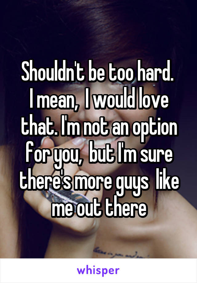 Shouldn't be too hard. 
I mean,  I would love that. I'm not an option for you,  but I'm sure there's more guys  like me out there