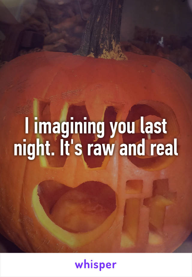 I imagining you last night. It's raw and real