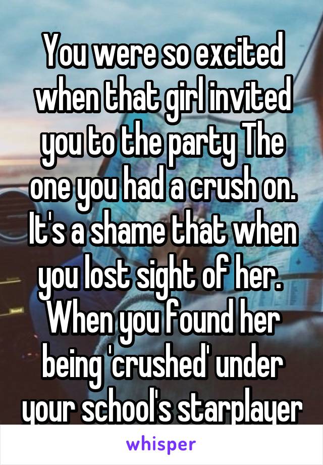 You were so excited when that girl invited you to the party The one you had a crush on. It's a shame that when you lost sight of her.  When you found her being 'crushed' under your school's starplayer