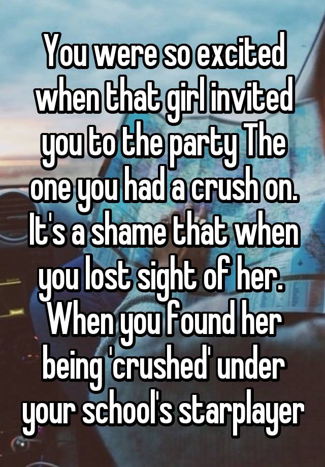 You were so excited when that girl invited you to the party The one you had a crush on. It's a shame that when you lost sight of her.  When you found her being 'crushed' under your school's starplayer