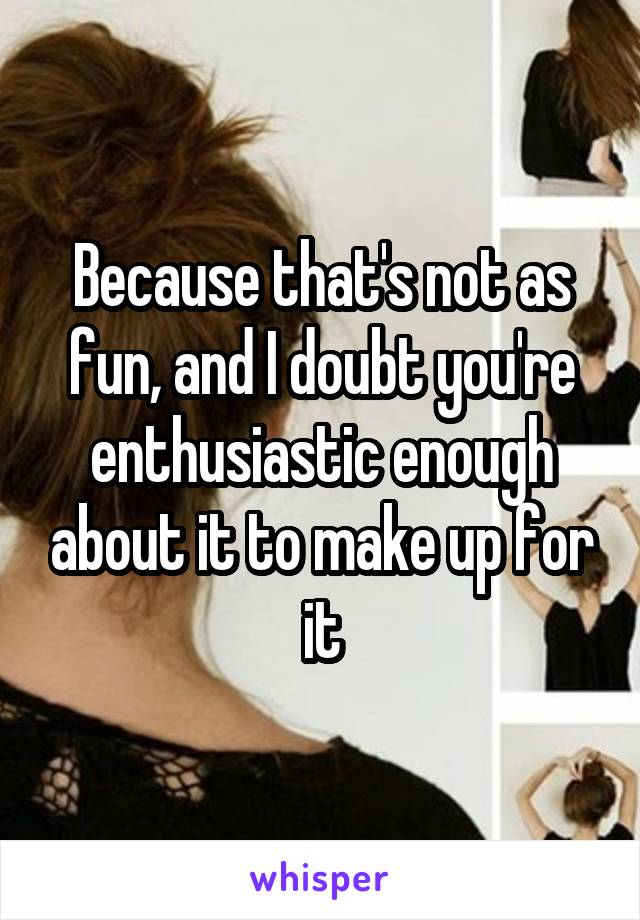 Because that's not as fun, and I doubt you're enthusiastic enough about it to make up for it