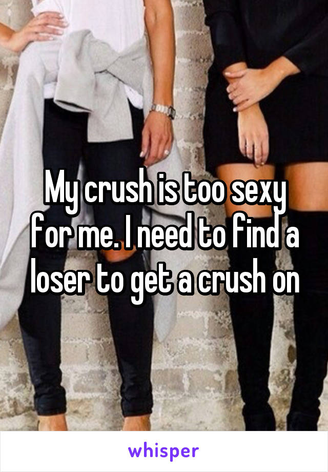 My crush is too sexy for me. I need to find a loser to get a crush on