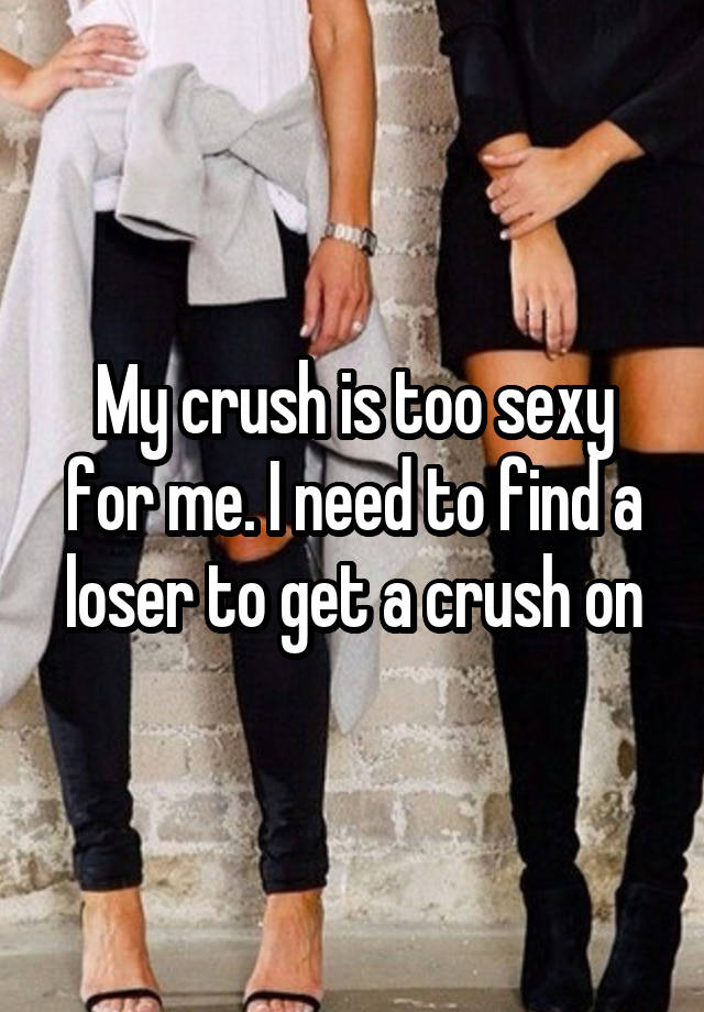 My crush is too sexy for me. I need to find a loser to get a crush on