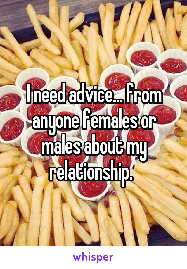 I need advice... from anyone females or males about my relationship.  