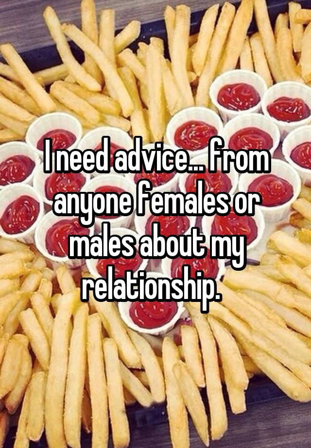 I need advice... from anyone females or males about my relationship.  