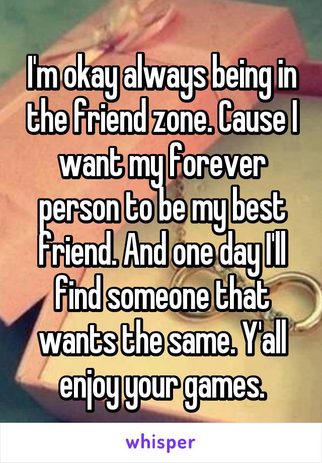 I'm okay always being in the friend zone. Cause I want my forever person to be my best friend. And one day I'll find someone that wants the same. Y'all enjoy your games.