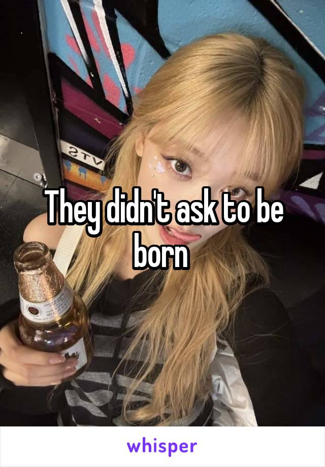 They didn't ask to be born 