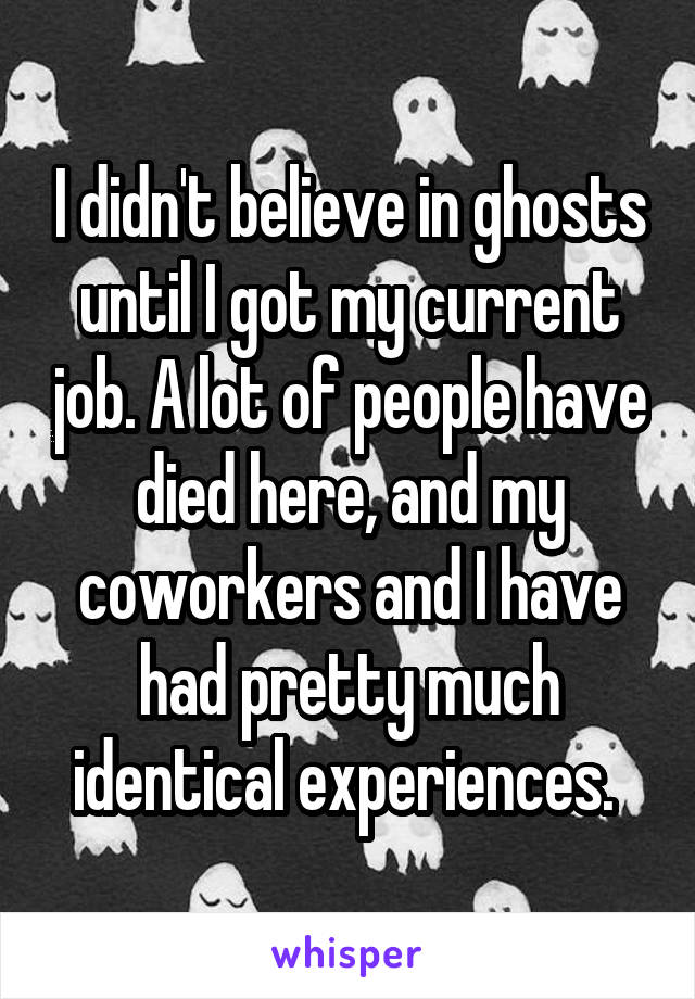 I didn't believe in ghosts until I got my current job. A lot of people have died here, and my coworkers and I have had pretty much identical experiences. 