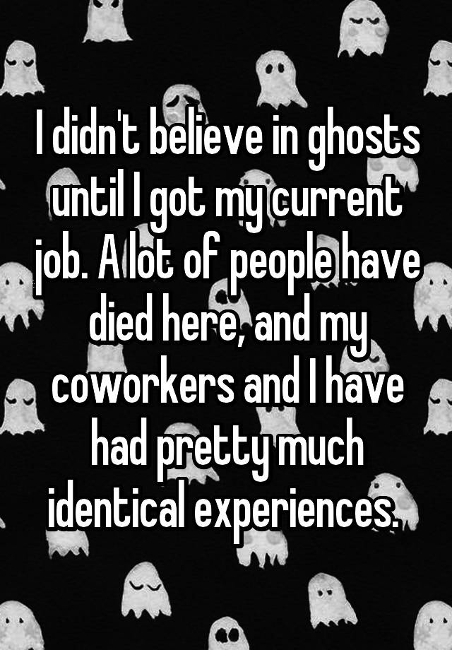 I didn't believe in ghosts until I got my current job. A lot of people have died here, and my coworkers and I have had pretty much identical experiences. 