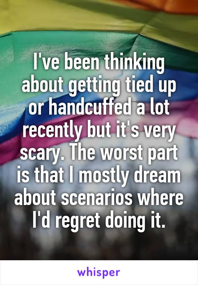 I've been thinking about getting tied up or handcuffed a lot recently but it's very scary. The worst part is that I mostly dream about scenarios where I'd regret doing it.