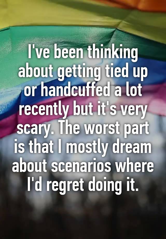 I've been thinking about getting tied up or handcuffed a lot recently but it's very scary. The worst part is that I mostly dream about scenarios where I'd regret doing it.