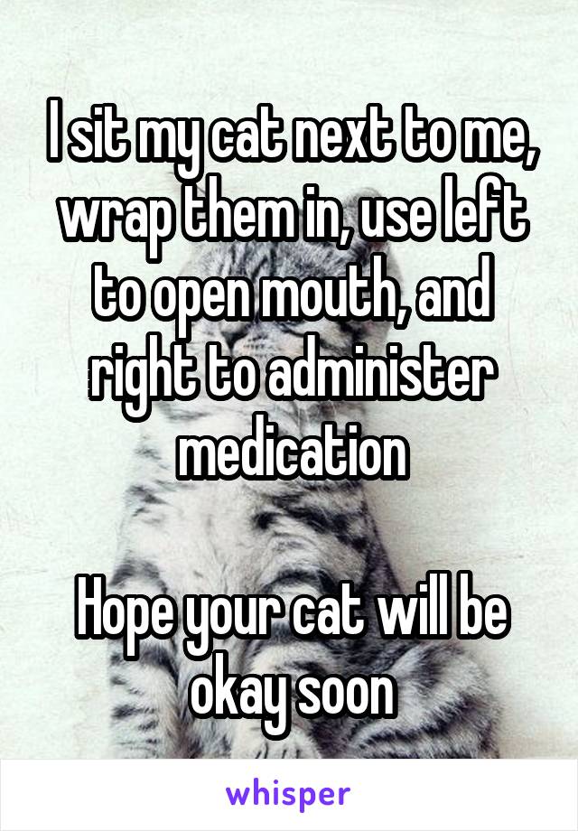 I sit my cat next to me, wrap them in, use left to open mouth, and right to administer medication

Hope your cat will be okay soon