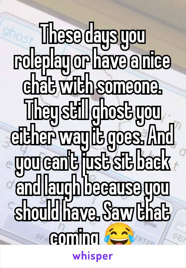 These days you roleplay or have a nice chat with someone. They still ghost you either way it goes. And you can't just sit back and laugh because you should have. Saw that coming 😂