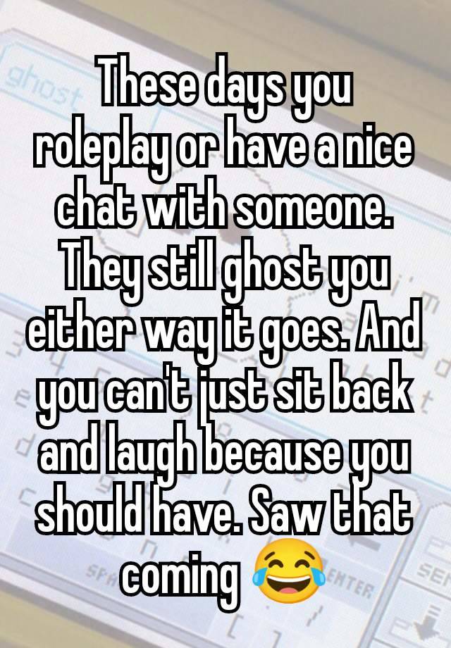 These days you roleplay or have a nice chat with someone. They still ghost you either way it goes. And you can't just sit back and laugh because you should have. Saw that coming 😂