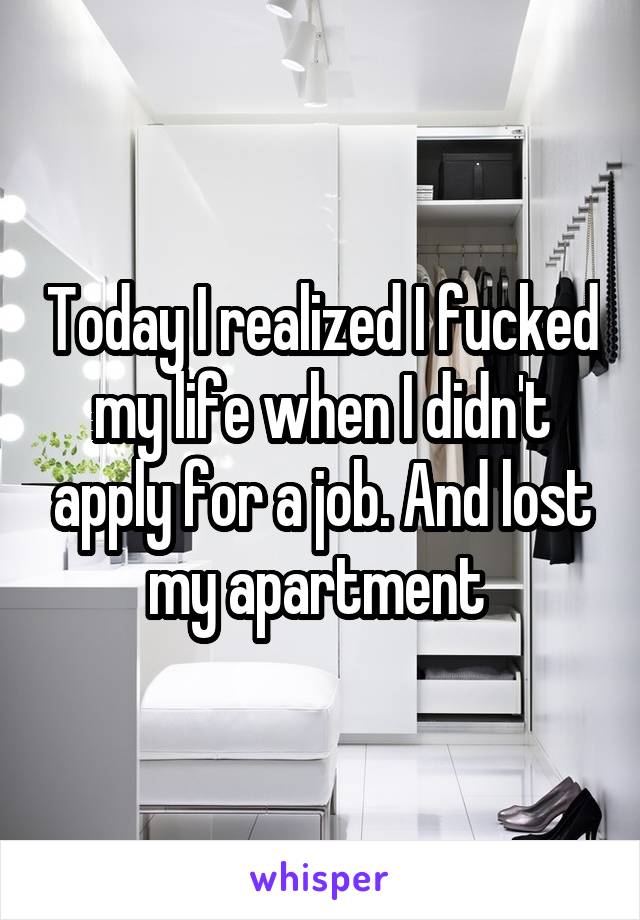 Today I realized I fucked my life when I didn't apply for a job. And lost my apartment 