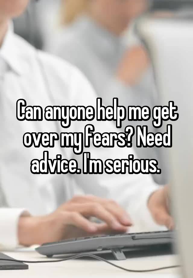 Can anyone help me get over my fears? Need advice. I'm serious. 