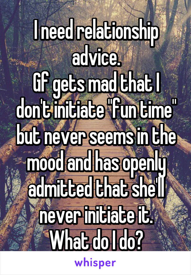 I need relationship advice.
Gf gets mad that I don't initiate "fun time" but never seems in the mood and has openly admitted that she'll never initiate it.
What do I do?