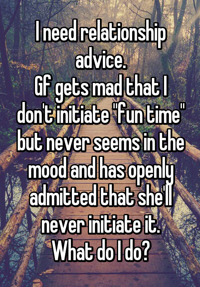 I need relationship advice.
Gf gets mad that I don't initiate "fun time" but never seems in the mood and has openly admitted that she'll never initiate it.
What do I do?