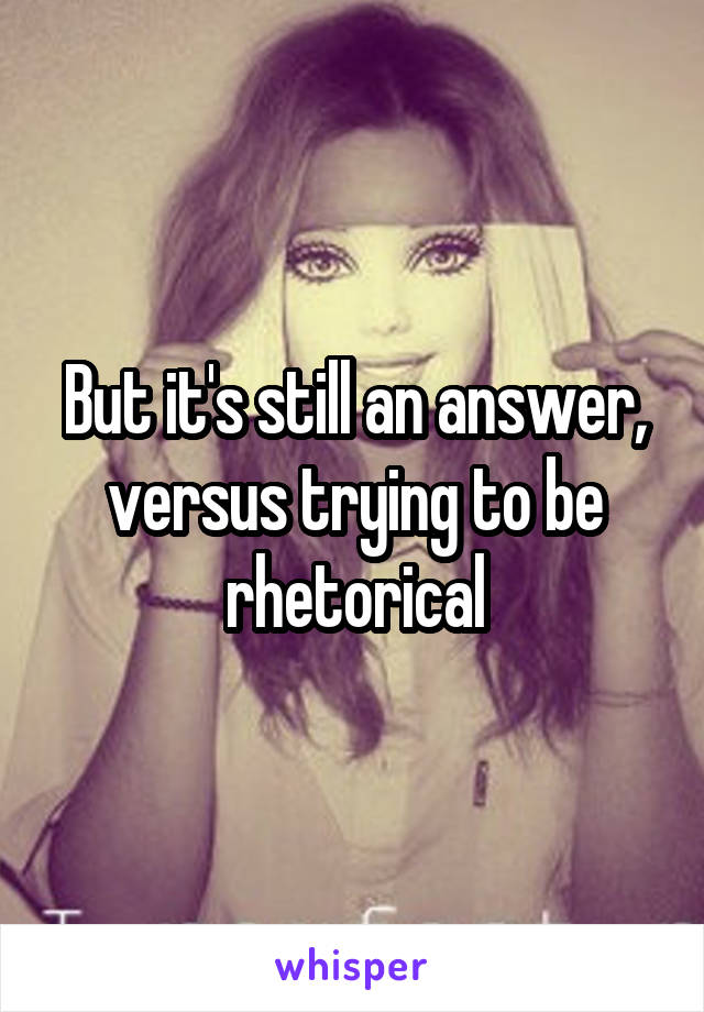 But it's still an answer, versus trying to be rhetorical