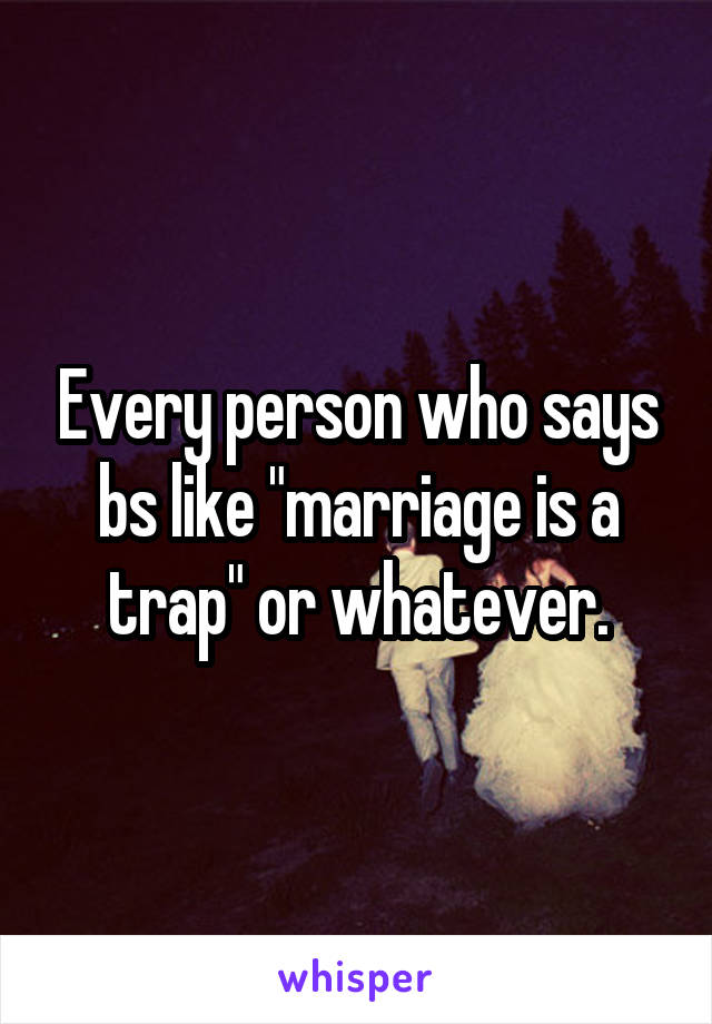 Every person who says bs like "marriage is a trap" or whatever.