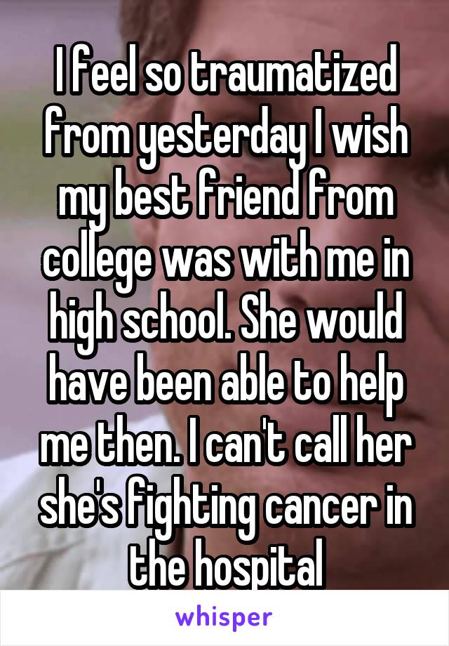 I feel so traumatized from yesterday I wish my best friend from college was with me in high school. She would have been able to help me then. I can't call her she's fighting cancer in the hospital