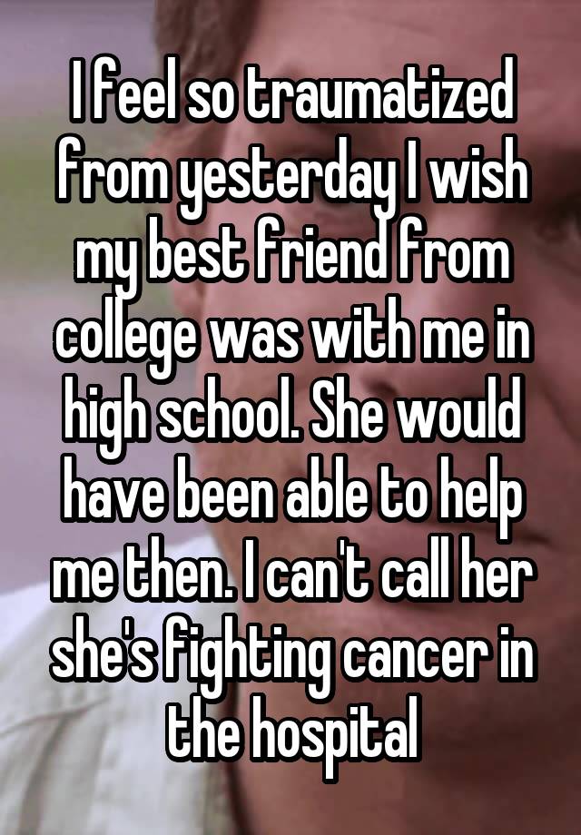 I feel so traumatized from yesterday I wish my best friend from college was with me in high school. She would have been able to help me then. I can't call her she's fighting cancer in the hospital