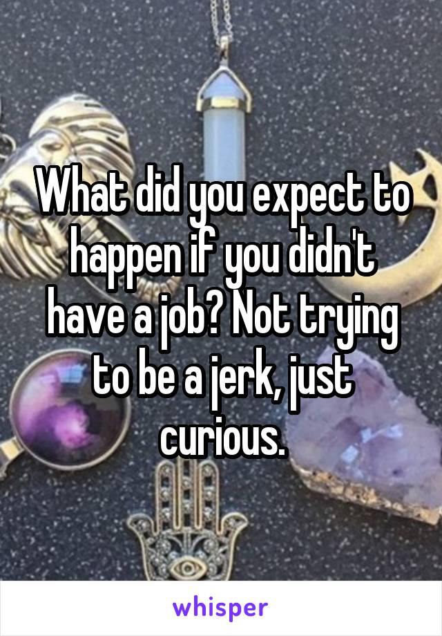 What did you expect to happen if you didn't have a job? Not trying to be a jerk, just curious.