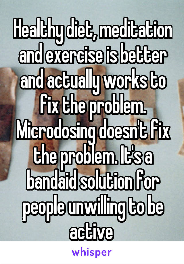 Healthy diet, meditation and exercise is better and actually works to fix the problem. Microdosing doesn't fix the problem. It's a bandaid solution for people unwilling to be active 