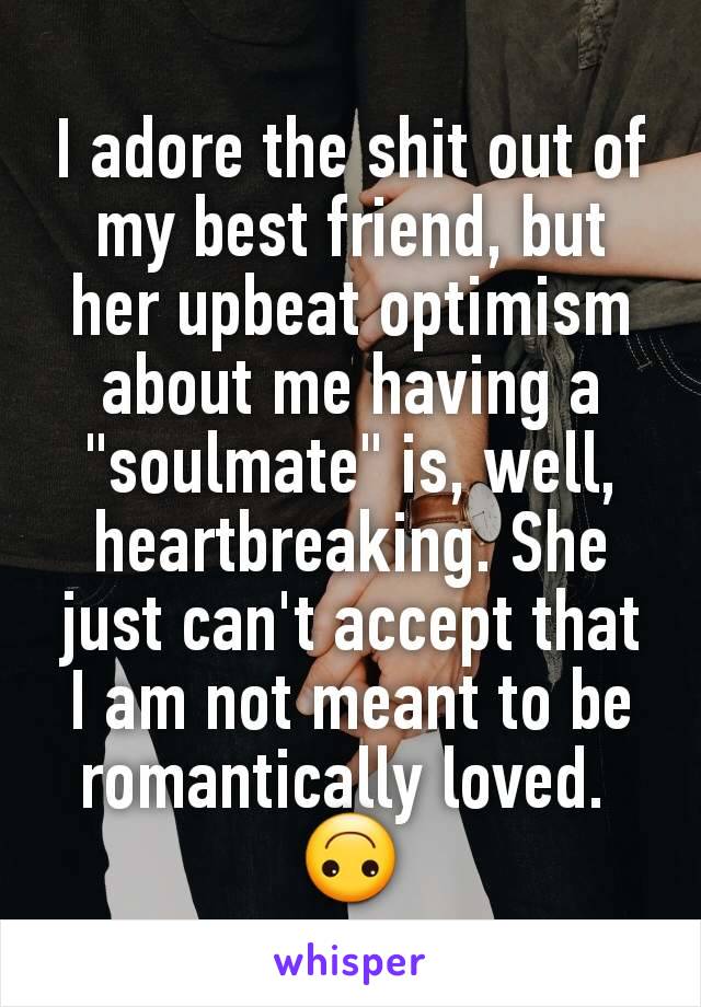 I adore the shit out of my best friend, but her upbeat optimism about me having a "soulmate" is, well, heartbreaking. She just can't accept that I am not meant to be romantically loved. 
🙃