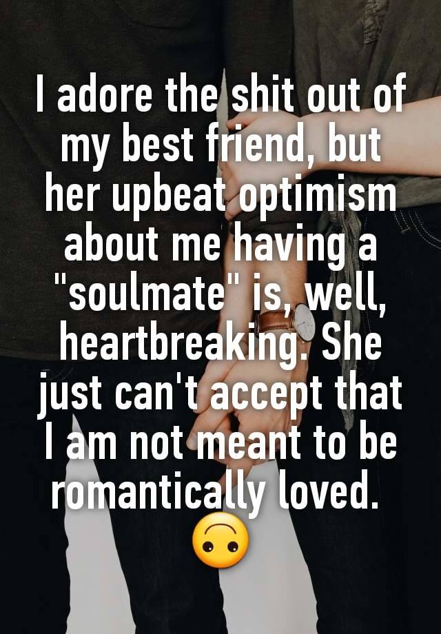 I adore the shit out of my best friend, but her upbeat optimism about me having a "soulmate" is, well, heartbreaking. She just can't accept that I am not meant to be romantically loved. 
🙃