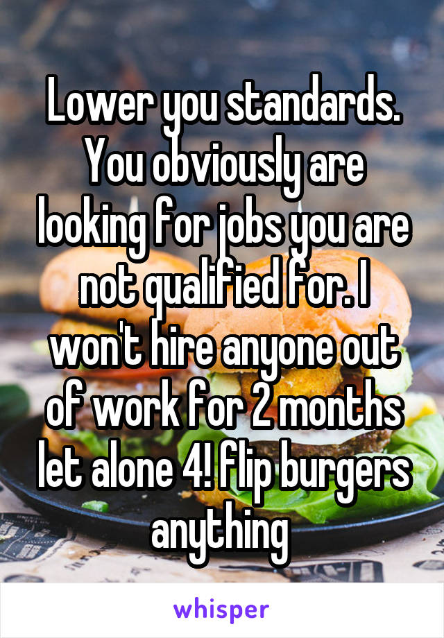 Lower you standards. You obviously are looking for jobs you are not qualified for. I won't hire anyone out of work for 2 months let alone 4! flip burgers anything 