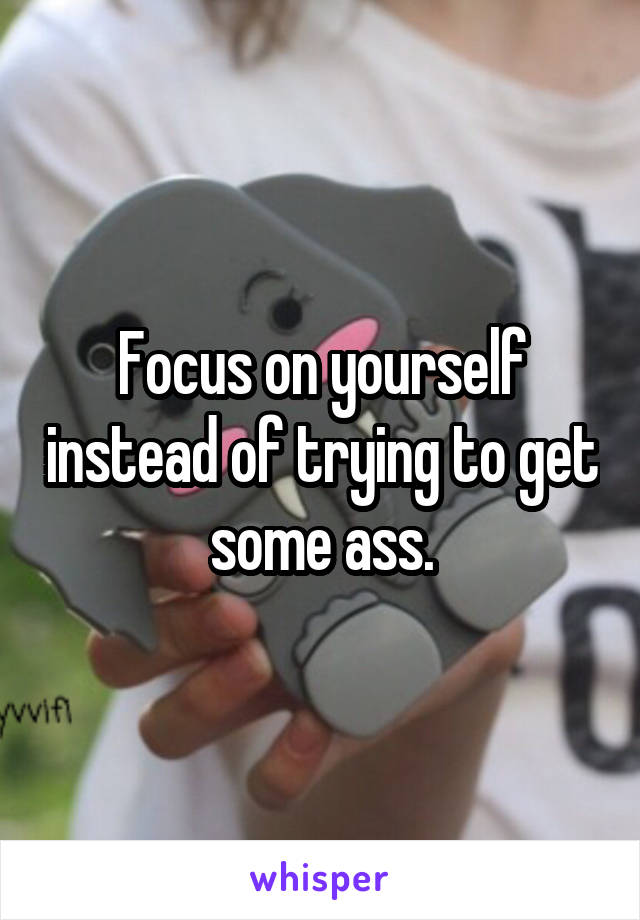 Focus on yourself instead of trying to get some ass.