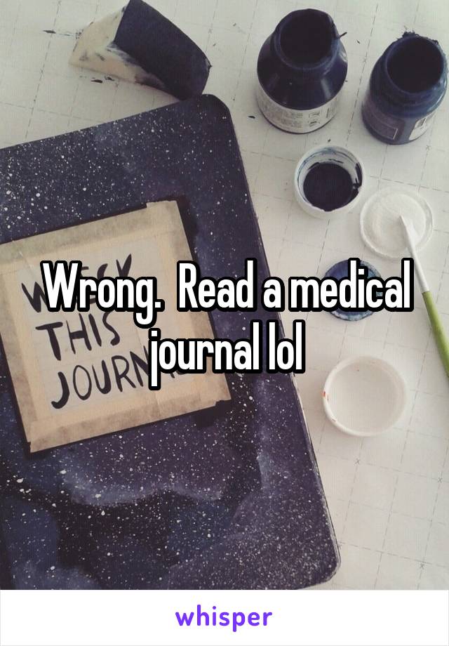 Wrong.  Read a medical journal lol