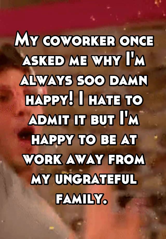 My coworker once asked me why I'm always soo damn happy! I hate to admit it but I'm happy to be at work away from my ungrateful family. 