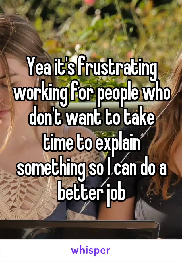 Yea it's frustrating working for people who don't want to take time to explain something so I can do a better job