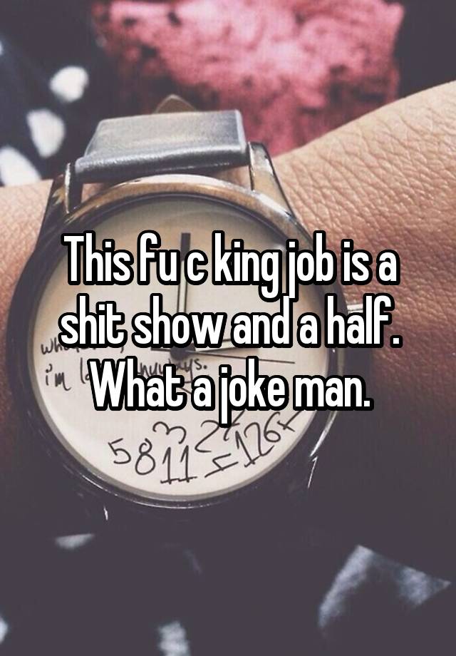 This fu c king job is a shit show and a half. What a joke man.