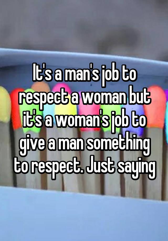 It's a man's job to respect a woman but it's a woman's job to give a man something to respect. Just saying