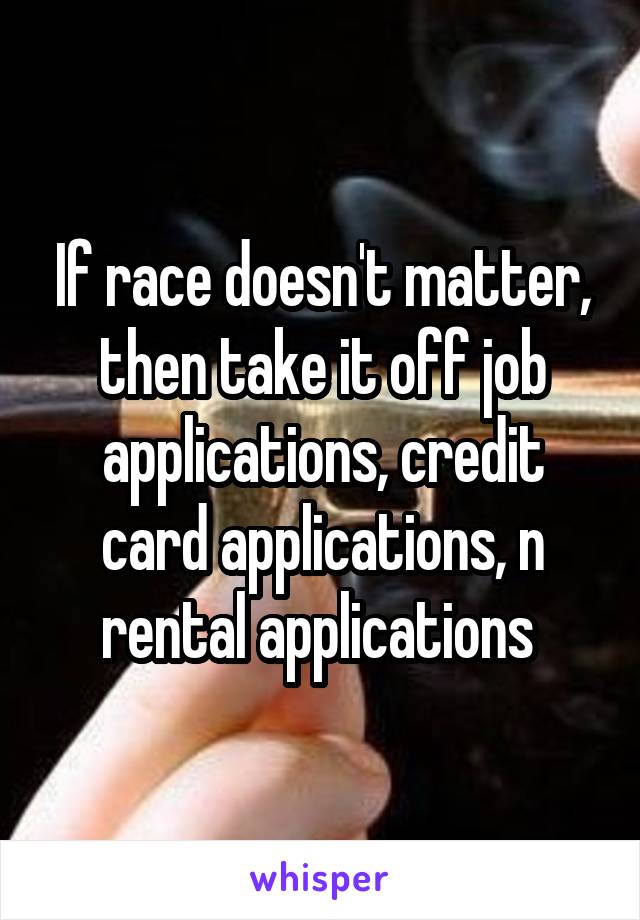 If race doesn't matter, then take it off job applications, credit card applications, n rental applications 