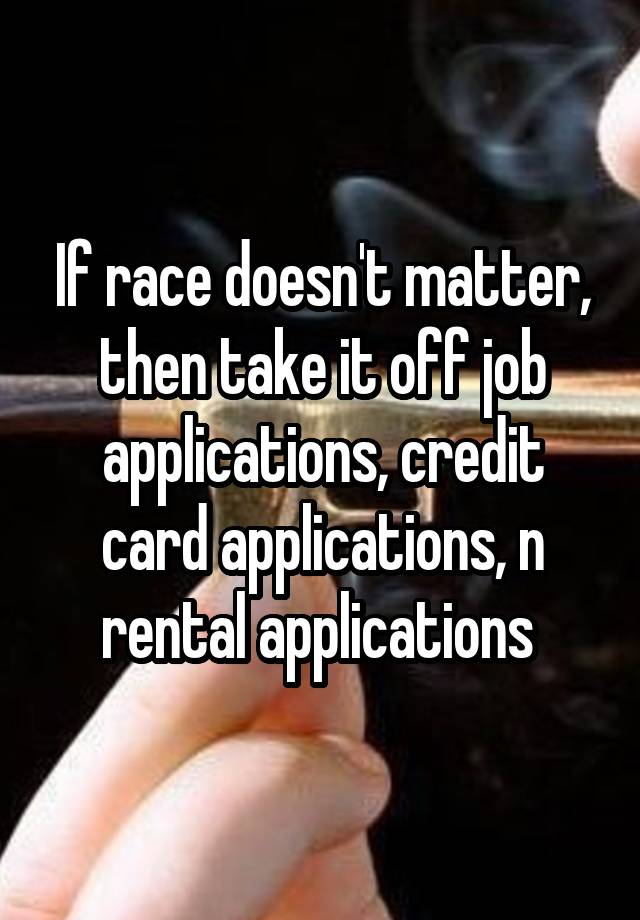 If race doesn't matter, then take it off job applications, credit card applications, n rental applications 