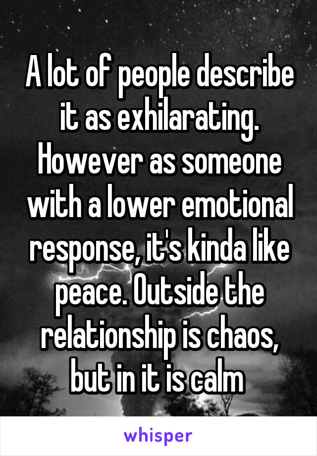 A lot of people describe it as exhilarating. However as someone with a lower emotional response, it's kinda like peace. Outside the relationship is chaos, but in it is calm 